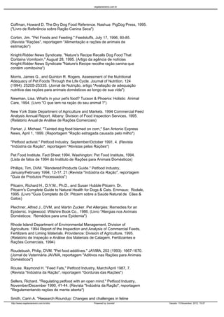 vegetarianismo.com.br




Coffman, Howard D. The Dry Dog Food Reference. Nashua: PigDog Press, 1995.
("Livro de Referência sobre Ração Canina Seca")

Corbin, Jim. "Pet Foods and Feeding." Feedstuffs, July 17, 1996, 80-85.
(Revista "Rações", reportagem "Alimentação e rações de animais de
estimação")

Knight-Ridder News Syndicate. "Nature's Recipe Recalls Dog Food That
Contains Vomitoxin," August 28, 1995. (Artigo da agência de notícias
Knight-Ridder News Syndicate "Nature's Recipe recolhe ração canina que
contém vomitoxina")

Morris, James G., and Quinton R. Rogers. Assessment of the Nutritional
Adequacy of Pet Foods Through the Life Cycle. Journal of Nutrition, 124
(1994): 2520S-2533S. (Jornal de Nutrição, artigo "Avaliação de adequação
nutritiva das rações para animais domésticos ao longo de sua vida")

Newman, Lisa. What's in your pet's food? Tucson & Phoenix: Holistic Animal
Care, 1994. (Livro "O que tem na ração do seu animal ?")

New York State Department of Agriculture and Markets. 1994 Commercial Feed
Analysis Annual Report. Albany: Division of Food Inspection Services, 1995.
(Relatório Anual de Análise de Rações Comerciais)

Parker, J. Michael. "Tainted dog food blamed on corn," San Antonio Express
News, April 1, 1999. (Reportagem "Ração estragada causada pelo milho")

"Petfood activist." Petfood Industry, September/October 1991, 4. (Revista
"Indústria da Ração", reportagem "Ativistas pelas Rações")

Pet Food Institute. Fact Sheet 1994. Washington: Pet Food Institute, 1994.
(Lista de fatos de 1994 do Instituto de Rações para Animais Domésticos)

Phillips, Tim, DVM. "Rendered Products Guide." Petfood Industry,
January/February 1994, 12-17, 21.(Revista "Indústria da Ração", reportagem
"Guia de Produtos Processados")

Pitcairn, Richard H., D.V.M., Ph.D., and Susan Hubble Pitcairn. Dr.
Pitcairn's Complete Guide to Natural Health for Dogs & Cats. Emmaus: Rodale,
1995. (Livro "Guia Completo do Dr. Pitcairn sobre a Saúde Natural de Cães &
Gatos)

Plechner, Alfred J., DVM, and Martin Zucker. Pet Allergies: Remedies for an
Epidemic. Inglewood: Wilshire Book Co., 1986. (Livro "Alergias nos Animais
Domésticos: Remédios para uma Epidemia")

Rhode Island Department of Environmental Management, Division of
Agriculture. 1994 Report of the Inspection and Analysis of Commercial Feeds,
Fertilizers and Liming Materials. Providence: Division of Agriculture, 1995.
(Relatório de Inspeção e Análise dos Materiais de Calagem, Fertilizantes e
Rações Comerciais, 1994)

Roudebush, Philip, DVM. "Pet food additives." JAVMA, 203 (1993): 1667-1670.
(Jornal de Veterinária JAVMA, reportagem "Aditivos nas Rações para Animais
Domésticos")

Rouse, Raymond H. "Feed Fats," Petfood Industry, March/April 1987, 7.
(Revista "Indústria da Ração", reportagem "Gorduras das Rações")

Sellers, Richard. "Regulating petfood with an open mind." Petfood Industry,
November/December 1990, 41-44. (Revista "Indústria da Ração", reportagem
"Regulamentando rações de mente aberta")

Smith, Carin A. "Research Roundup: Changes and challenges in feline
http://www.vegetarianismo.com.br/sitio           Powered by Joomla!            Gerado: 15 November, 2012, 15:37
 
