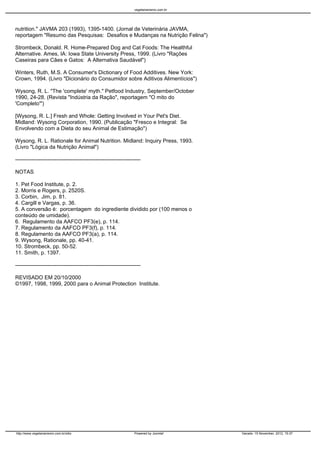 vegetarianismo.com.br




nutrition." JAVMA 203 (1993), 1395-1400. (Jornal de Veterinária JAVMA,
reportagem "Resumo das Pesquisas: Desafios e Mudanças na Nutrição Felina")

Strombeck, Donald. R. Home-Prepared Dog and Cat Foods: The Healthful
Alternative. Ames, IA: Iowa State University Press, 1999. (Livro "Rações
Caseiras para Cães e Gatos: A Alternativa Saudável")

Winters, Ruth, M.S. A Consumer's Dictionary of Food Additives. New York:
Crown, 1994. (Livro "Dicionário do Consumidor sobre Aditivos Alimentícios")

Wysong, R. L. "The 'complete' myth." Petfood Industry, September/October
1990, 24-28. (Revista "Indústria da Ração", reportagem "O mito do
'Completo'")

[Wysong, R. L.] Fresh and Whole: Getting Involved in Your Pet's Diet.
Midland: Wysong Corporation, 1990. (Publicação "Fresco e Integral: Se
Envolvendo com a Dieta do seu Animal de Estimação")

Wysong, R. L. Rationale for Animal Nutrition. Midland: Inquiry Press, 1993.
(Livro "Lógica da Nutrição Animal")

----------------------------------------------------------------------

NOTAS

1. Pet Food Institute, p. 2.
2. Morris e Rogers, p. 2520S.
3. Corbin, Jim, p. 81.
4. Cargill e Vargas, p. 36.
5. A conversão é: porcentagem do ingrediente dividido por (100 menos o
conteúdo de umidade).
6. Regulamento da AAFCO PF3(e), p. 114.
7. Regulamento da AAFCO PF3(f), p. 114.
8. Regulamento da AAFCO PF3(a), p. 114.
9. Wysong, Rationale, pp. 40-41.
10. Strombeck, pp. 50-52.
11. Smith, p. 1397.

----------------------------------------------------------------------

REVISADO EM 20/10/2000
©1997, 1998, 1999, 2000 para o Animal Protection Institute.




http://www.vegetarianismo.com.br/sitio                            Powered by Joomla!      Gerado: 15 November, 2012, 15:37
 