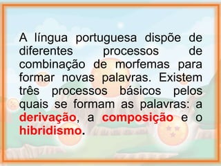 A língua portuguesa dispõe de
diferentes processos de
combinação de morfemas para
formar novas palavras. Existem
três processos básicos pelos
quais se formam as palavras: a
derivação, a composição e o
hibridismo.
 