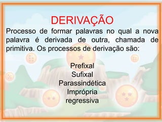 DERIVAÇÃO
Processo de formar palavras no qual a nova
palavra é derivada de outra, chamada de
primitiva. Os processos de derivação são:
Prefixal
Sufixal
Parassindética
Imprópria
regressiva
 