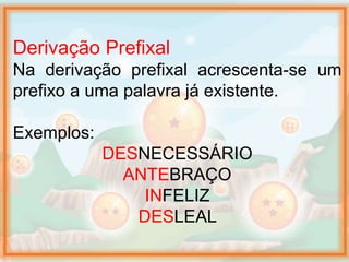 Derivação Prefixal
Na derivação prefixal acrescenta-se um
prefixo a uma palavra já existente.
Exemplos:
DESNECESSÁRIO
ANTEBRAÇO
INFELIZ
DESLEAL
 