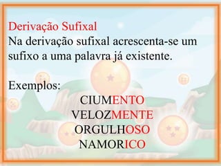 Derivação Sufixal
Na derivação sufixal acrescenta-se um
sufixo a uma palavra já existente.
Exemplos:
CIUMENTO
VELOZMENTE
ORGULHOSO
NAMORICO
 