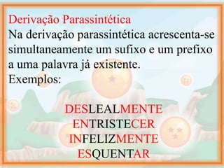 Derivação Parassintética
Na derivação parassintética acrescenta-se
simultaneamente um sufixo e um prefixo
a uma palavra já existente.
Exemplos:
DESLEALMENTE
ENTRISTECER
INFELIZMENTE
ESQUENTAR
 
