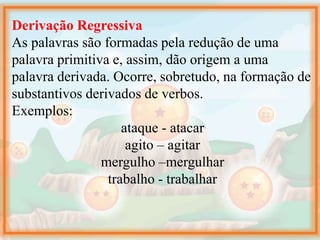 Derivação Regressiva
As palavras são formadas pela redução de uma
palavra primitiva e, assim, dão origem a uma
palavra derivada. Ocorre, sobretudo, na formação de
substantivos derivados de verbos.
Exemplos:
ataque - atacar
agito – agitar
mergulho –mergulhar
trabalho - trabalhar
 