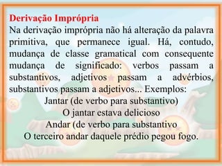 Derivação Imprópria
Na derivação imprópria não há alteração da palavra
primitiva, que permanece igual. Há, contudo,
mudança de classe gramatical com consequente
mudança de significado: verbos passam a
substantivos, adjetivos passam a advérbios,
substantivos passam a adjetivos... Exemplos:
Jantar (de verbo para substantivo)
O jantar estava delicioso
Andar (de verbo para substantivo
O terceiro andar daquele prédio pegou fogo.
 