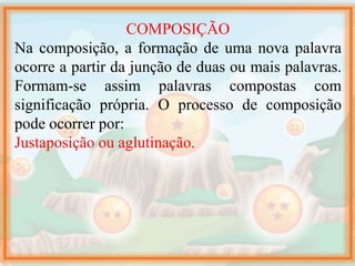 COMPOSIÇÃO
Na composição, a formação de uma nova palavra
ocorre a partir da junção de duas ou mais palavras.
Formam-se assim palavras compostas com
significação própria. O processo de composição
pode ocorrer por:
Justaposição ou aglutinação.
 