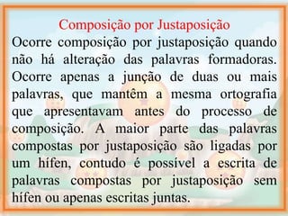 Composição por Justaposição
Ocorre composição por justaposição quando
não há alteração das palavras formadoras.
Ocorre apenas a junção de duas ou mais
palavras, que mantêm a mesma ortografia
que apresentavam antes do processo de
composição. A maior parte das palavras
compostas por justaposição são ligadas por
um hífen, contudo é possível a escrita de
palavras compostas por justaposição sem
hífen ou apenas escritas juntas.
 