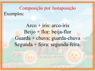 Composição por Justaposição
Exemplos:
Arco + íris: arco-íris
Beijo + flor: beija-flor
Guarda + chuva: guarda-chuva
Segunda + feira: segunda-feira.
 