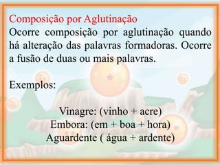 Composição por Aglutinação
Ocorre composição por aglutinação quando
há alteração das palavras formadoras. Ocorre
a fusão de duas ou mais palavras.
Exemplos:
Vinagre: (vinho + acre)
Embora: (em + boa + hora)
Aguardente ( água + ardente)
 