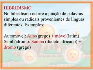 HIBRIDISMO
No hibridismo ocorre a junção de palavras
simples ou radicais provenientes de línguas
diferentes. Exemplos:
Automóvel: Auto(grego) + móvel(latim)
Sambódromo: Samba (dialeto africano) +
dromo (grego)
 