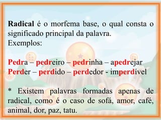 Radical é o morfema base, o qual consta o
significado principal da palavra.
Exemplos:
Pedra – pedreiro – pedrinha – apedrejar
Perder – perdido – perdedor - imperdível
* Existem palavras formadas apenas de
radical, como é o caso de sofá, amor, café,
animal, dor, paz, tatu.
 