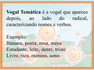 Vogal Temática é a vogal que aparece
depois, ao lado do radical,
caracterizando nomes e verbos.
Exemplo:
Banana, poeta, rosa, mesa
Estudante, leite, dente, triste
Livro, rico, menino, sono
 
