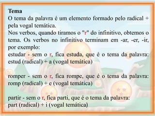 Tema
O tema da palavra é um elemento formado pelo radical +
pela vogal temática.
Nos verbos, quando tiramos o "r" do infinitivo, obtemos o
tema. Os verbos no infinitivo terminam em -ar, -er, -ir,
por exemplo:
estudar - sem o r, fica estuda, que é o tema da palavra:
estud (radical) + a (vogal temática)
romper - sem o r, fica rompe, que é o tema da palavra:
romp (radical) + e (vogal temática)
partir - sem o r, fica parti, que é o tema da palavra:
part (radical) + i (vogal temática)
 