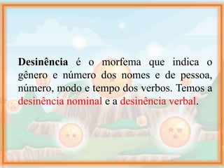 Desinência é o morfema que indica o
gênero e número dos nomes e de pessoa,
número, modo e tempo dos verbos. Temos a
desinência nominal e a desinência verbal.
 