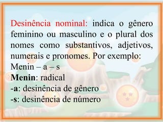 Desinência nominal: indica o gênero
feminino ou masculino e o plural dos
nomes como substantivos, adjetivos,
numerais e pronomes. Por exemplo:
Menin – a – s
Menin: radical
-a: desinência de gênero
-s: desinência de número
 