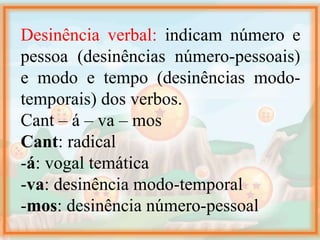 Desinência verbal: indicam número e
pessoa (desinências número-pessoais)
e modo e tempo (desinências modo-
temporais) dos verbos.
Cant – á – va – mos
Cant: radical
-á: vogal temática
-va: desinência modo-temporal
-mos: desinência número-pessoal
 