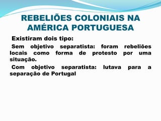 REBELIÕES COLONIAIS NA 
AMÉRICA PORTUGUESA 
Existiram dois tipo: 
Sem objetivo separatista: foram rebeliões 
locais como forma de protesto por uma 
situação. 
Com objetivo separatista: lutava para a 
separação de Portugal 
 
