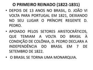 O PRIMEIRO REINADO (1822-1831) 
• DEPOIS DE 13 ANOS NO BRASIL, D. JOÃO VI 
VOLTA PARA PORTUGAL EM 1821, DEIXANDO 
NO SEU LUGAR O PRÍNCIPE REGENTE D. 
PEDRO. 
• APOIADO PELOS SETORES ARISTOCRÁTICOS, 
QUE TEMIAM A VOLTA DO BRASIL À 
CONDIÇÃO DE COLÔNIA, D. PEDRO DECLARA A 
INDEPENDÊNCIA DO BRASIL EM 7 DE 
SETEMBRO DE 1822. 
• O BRASIL SE TORNA UMA MONARQUIA. 
 