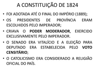 A CONSTITUIÇÃO DE 1824 
• FOI ADOTADA ATÉ O FINAL DO IMPÉRIO (1889); 
• OS PRESIDENTES DE PROVÍNCIA ERAM 
ESCOLHIDOS PELO IMPERADOR; 
• CRIAVA O PODER MODERADOR, EXERCIDO 
EXCLUSIVAMENTE PELO IMPERADOR. 
• O SENADO ERA VITALÍCIO E A ELEIÇÃO PARA 
DEPUTADO ERA ESTABELECIDA PELO VOTO 
CENSITÁRIO; 
• O CATOLICISMO ERA CONSIDERADO A RELIGIÃO 
OFICIAL DO PAÍS. 
 