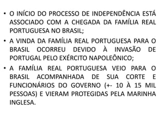 • O INÍCIO DO PROCESSO DE INDEPENDÊNCIA ESTÁ 
ASSOCIADO COM A CHEGADA DA FAMÍLIA REAL 
PORTUGUESA NO BRASIL; 
• A VINDA DA FAMÍLIA REAL PORTUGUESA PARA O 
BRASIL OCORREU DEVIDO À INVASÃO DE 
PORTUGAL PELO EXÉRCITO NAPOLEÔNICO; 
• A FAMÍLIA REAL PORTUGUESA VEIO PARA O 
BRASIL ACOMPANHADA DE SUA CORTE E 
FUNCIONÁRIOS DO GOVERNO (+- 10 À 15 MIL 
PESSOAS) E VIERAM PROTEGIDAS PELA MARINHA 
INGLESA. 
 
