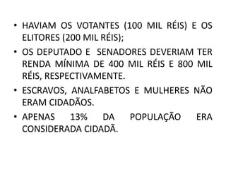 • HAVIAM OS VOTANTES (100 MIL RÉIS) E OS 
ELITORES (200 MIL RÉIS); 
• OS DEPUTADO E SENADORES DEVERIAM TER 
RENDA MÍNIMA DE 400 MIL RÉIS E 800 MIL 
RÉIS, RESPECTIVAMENTE. 
• ESCRAVOS, ANALFABETOS E MULHERES NÃO 
ERAM CIDADÃOS. 
• APENAS 13% DA POPULAÇÃO ERA 
CONSIDERADA CIDADÃ. 
 