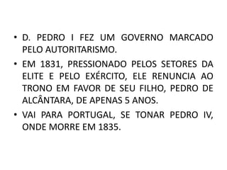 • D. PEDRO I FEZ UM GOVERNO MARCADO 
PELO AUTORITARISMO. 
• EM 1831, PRESSIONADO PELOS SETORES DA 
ELITE E PELO EXÉRCITO, ELE RENUNCIA AO 
TRONO EM FAVOR DE SEU FILHO, PEDRO DE 
ALCÂNTARA, DE APENAS 5 ANOS. 
• VAI PARA PORTUGAL, SE TONAR PEDRO IV, 
ONDE MORRE EM 1835. 
 