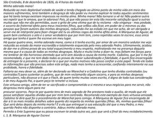 São Cristóvão, 8 de dezembro de 1826, às 4 horas da manhã 
Minha adorada mana! 
Reduzida ao mais deplorável estado de saúde e tendo chegado ao último ponto de minha vida em meio dos 
maiores sofrimentos, terei também a desgraça de não poder eu mesma explicar-te todos aqueles sentimentos 
que há tanto tempo existiam impressos na minha alma. Minha mana! Não tornarei a vê-la! Não poderei outra 
vez repetir que te amava, que te adorava! Pois, já que não posso ter esta tão inocente satisfação igual a outras 
muitas que não me são permitidas, ouve o grito de uma vítima que de tu reclama - não vingança - mas piedade, 
e socorro do fraternal afeto para meus inocentes filhos, que orfãos vão ficar, em poder de si mesmos ou das 
pessoas que foram autores das minhas desgraças, reduzindo-me ao estado em que me acho, de ser obrigada a 
servir-me de intérprete para fazer chegar até tu os últimos rogos da minha aflita alma. A Marquesa de Aguiar, de 
quem bem conheceis o zelo e o amor verdadeiro que por mim tem, como repetidas vezes te escrevi, essa única 
amiga que tenho é quem lhe escreve em meu lugar. 
Há quase quatro anos, minha adorada mana, como a ti tenho escrito, por amor de um monstro sedutor me vejo 
reduzida ao estado da maior escravidão e totalmente esquecida pelo meu adorado Pedro. Ultimamente, acabou 
de dar-me a última prova de seu total esquecimento a meu respeito, maltratando-me na presença daquela 
mesma que é a causa de todas as minhas desgraças. Muito e muito tinha a dizer-te, mas faltam-me forças para 
me lembrar de tão horroroso atentado que será sem dúvida a causa da minha morte. Cadolino, que por ti me foi 
recomendado, e que me tem dado todas as provas da maior subordinação e fidelidade, é quem fica encarregado 
de entregar-te a presente, e declarar-te o que por muitos motivos não posso confiar a este papel. Tendo ele todas 
as informações que são precisas sobre este artigo, nada mais tenho a acrescentar, confiando inteiramente na sua 
probidade, honra e fidelidade. 
Faltaria ao meu dever se, além de ter declarado ao Marechal e a Cadolino que tenho dívidas contratadas (ou 
contraídas?) para sustentar os pobres, que de mim reclamarão algum socorro, e para as minhas despesas 
particulares, não dissesse a ti que o Flach, de quem tenho muitas vezes escrito, é digno de toda tua consideração 
e de meu Augusto Pai, a quem peço-te remeter a inclusa. 
Este virtuoso amigo, além de ter se sacrificado e comprometido a si mesmo e seus negócios para me servir, não 
desprezou meio algum para me 
procurar socorros. Peço-te por quanto tens de mais sagrado de lhe prestares todo o auxílio, de modo que ele 
possa satisfazer aquelas dívidas que por mim tem contraído. Recomendo este exemplo da mais virtuosa amizade. 
Cadolino te dirá qual foi o procedimento de Marechal para comigo. A Marquesa de Aguiar fica encarregada de 
dar a ti os mais miúdos detalhes sobre quanto diz respeito às minhas queridas filhas. Ah, minhas queridas filhas! 
Que será delas depois da minha morte? É a ela que entreguei a sua educação até que o meu Pedro, o meu 
querido Pedro não disponha o contrário. Adeus minha adorada mana. 
Permita o Ente Supremo que eu possa escrever-te ainda outra vez, pois que será o final do meu restabelecimento. 
L. S. B. Marquesa de Aguiar Escrevi 
