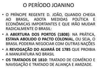 O PERÍODO JOANINO 
• O PRÍNCIPE REGENTE D. JOÃO, QUANDO CHEGA 
AO BRASIL, ADOTA MEDIDAS POLÍTICA E 
ECONÔMICAS IMPORTANTES E QUE IRÃO MUDAR 
RADICALMENTE O BRASIL: 
• A ABERTURA DOS PORTOS (1808): NA PRÁTICA, 
ESTAVA ABOLIDO O PACTO COLONIAL, OU SEJA, O 
BRASIL PODERIA NEGOCIAR COM OUTRAS NAÇÕES 
• A REVOGAÇÃO DO ALVARÁ DE 1785 QUE PROIBIA 
A MANUFATURA NO BRASIL 
• OS TRATADOS DE 1810: TRATADO DE COMÉRCIO E 
NAVEGAÇÃO E TRATADO DE ALIANÇA E AMIZADE. 
 