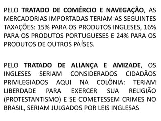 PELO TRATADO DE COMÉRCIO E NAVEGAÇÃO, AS 
MERCADORIAS IMPORTADAS TERIAM AS SEGUINTES 
TAXAÇÕES: 15% PARA OS PRODUTOS INGLESES, 16% 
PARA OS PRODUTOS PORTUGUESES E 24% PARA OS 
PRODUTOS DE OUTROS PAÍSES. 
PELO TRATADO DE ALIANÇA E AMIZADE, OS 
INGLESES SERIAM CONSIDERADOS CIDADÃOS 
PRIVILEGIADOS AQUI NA COLÔNIA: TERIAM 
LIBERDADE PARA EXERCER SUA RELIGIÃO 
(PROTESTANTISMO) E SE COMETESSEM CRIMES NO 
BRASIL, SERIAM JULGADOS POR LEIS INGLESAS 
 