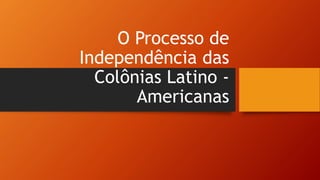 O Processo de
Independência das
Colônias Latino -
Americanas
 