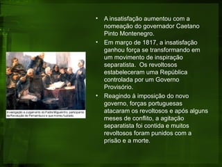 • A insatisfação aumentou com a
nomeação do governador Caetano
Pinto Montenegro.
• Em março de 1817, a insatisfação
ganhou força se transformando em
um movimento de inspiração
separatista. Os revoltosos
estabeleceram uma República
controlada por um Governo
Provisório.
• Reagindo à imposição do novo
governo, forças portuguesas
atacaram os revoltosos e após alguns
meses de conflito, a agitação
separatista foi contida e muitos
revoltosos foram punidos com a
prisão e a morte.
 