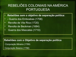 REBELIÕES COLONIAIS NA AMÉRICA
PORTUGUESA
• Rebeliões sem o objetivo de separação política:
• - Guerra dos Emboabas (1708)
• Revolta de Vila Rica (1720)
• Revolta de Beckman (1684)
• Guerra dos Mascates (1710)
Rebeliões com o Objetivo de separação política:
- Conjuração Mineira (1789)
Conjuração Baiana (1798)
 
