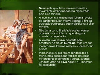 • Nome pelo qual ficou mais conhecido o
movimento emancipacionista organizado
pela elite mineira.
• A Inconfidência Mineira não foi uma revolta
de caráter popular. Visava apenas o fim da
opressão portuguesa que prejudicava a elite
mineira.
• Não tinha como finalidade acabar com a
opressão social interna, que atingia a
maioria da população
• A revolta teve estava marcada para
acontecer no dia da Derrama, mas um dos
inconfidentes traiu os colegas e todos foram
presos
• Inicialmente, todos foram condenados a
morte, mas depois das famílias dos ricos
mineradores recorrerem à coroa, apenas
Joaquim José da Silva Xavier, o Tiradentes,
foi executado.
 