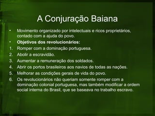 A Conjuração Baiana
• Movimento organizado por intelectuais e ricos proprietários,
contado com a ajuda do povo.
• Objetivos dos revolucionários:
1. Romper com a dominação portuguesa.
2. Abolir a escravidão.
3. Aumentar a remuneração dos soldados.
4. Abrir os portos brasileiros aos navios de todas as nações.
5. Melhorar as condições gerais de vida do povo.
6. Os revolucionários não queriam somente romper com a
dominação colonial portuguesa, mas também modificar a ordem
social interna do Brasil, que se baseava no trabalho escravo.
 