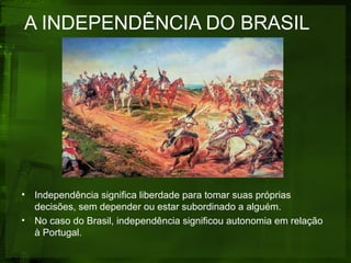 A INDEPENDÊNCIA DO BRASIL
• Independência significa liberdade para tomar suas próprias
decisões, sem depender ou estar subordinado a alguém.
• No caso do Brasil, independência significou autonomia em relação
à Portugal.
 