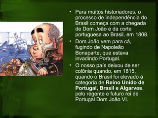 • Para muitos historiadores, o
processo de independência do
Brasil começa com a chegada
de Dom João e da corte
portuguesa ao Brasil, em 1808.
• Dom João vem para cá,
fugindo de Napoleão
Bonaparte, que estava
invadindo Portugal.
• O nosso país deixou de ser
colônia quando, em 1815,
quando o Brasil foi elevado à
categoria de Reino Unido de
Portugal, Brasil e Algarves,
pelo regente e futuro rei de
Portugal Dom João VI.
 