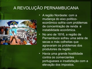 A REVOLUÇÃO PERNAMBUCANA
• A região Nordeste: com a
mudança do eixo político-
econômico sofria com problemas
de concentração de renda e
instabilidade econômica.
• No ano de 1816, a região de
Pernambuco sofreu uma série de
secas e más colheitas que
agravaram os problemas dos
produtores da região.
• Havia uma grande hostilidade
contra os comerciantes
portugueses e insatisfação com a
elevação dos impostos.
 