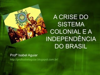 A CRISE DO
SISTEMA
COLONIAL E A
INDEPENDÊNCIA
DO BRASIL
Profª Isabel Aguiar
http://profisabelaguiar.blogspot.com.br/
 