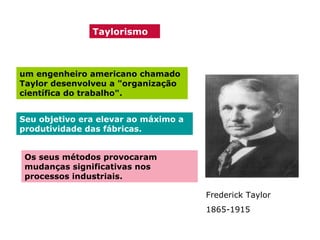 Taylorismo

um engenheiro americano chamado
Taylor desenvolveu a "organização
científica do trabalho".
Seu objetivo era elevar ao máximo a
produtividade das fábricas.
Os seus métodos provocaram
mudanças significativas nos
processos industriais.
Frederick Taylor
1865-1915

 