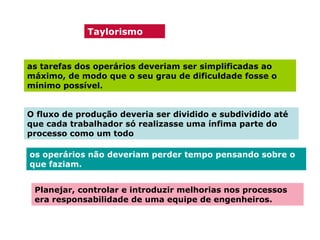 Taylorismo

as tarefas dos operários deveriam ser simplificadas ao
máximo, de modo que o seu grau de dificuldade fosse o
mínimo possível.
O fluxo de produção deveria ser dividido e subdividido até
que cada trabalhador só realizasse uma ínfima parte do
processo como um todo
os operários não deveriam perder tempo pensando sobre o
que faziam.
Planejar, controlar e introduzir melhorias nos processos
era responsabilidade de uma equipe de engenheiros.

 