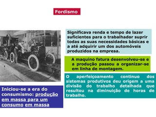Fordismo

Significava renda e tempo de lazer
suficientes para o trabalhador suprir
todas as suas necessidades básicas e
a até adquirir um dos automóveis
produzidos na empresa.
A maquino fatura desenvolveu-se e
a produção passou a organizar-se
em linha de montagem.

Iniciou-se a era do
consumismo: produção
em massa para um
consumo em massa

O
aperfeiçoamento
continuo
dos
sistemas produtivos deu origem a uma
divisão do trabalho detalhada que
resultou na diminuição de horas de
trabalho.

 
