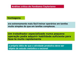 Análise critica do Fordismo-Taylorismo

Vantagens
era extremamente mais fácil treinar operários em tarefas
muito simples do que em tarefas complexas.
Um trabalhador especializado numa pequena
operação podia adquirir habilidade suficiente para
faze-la muito rapidamente
a própria idéia de que a atividade produtiva deve ser
objeto de estudo metódico e racional

 
