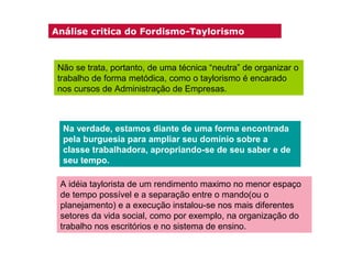 Análise critica do Fordismo-Taylorismo

Não se trata, portanto, de uma técnica “neutra” de organizar o
trabalho de forma metódica, como o taylorismo é encarado
nos cursos de Administração de Empresas.

Na verdade, estamos diante de uma forma encontrada
pela burguesia para ampliar seu domínio sobre a
classe trabalhadora, apropriando-se de seu saber e de
seu tempo.
A idéia taylorista de um rendimento maximo no menor espaço
de tempo possível e a separação entre o mando(ou o
planejamento) e a execução instalou-se nos mais diferentes
setores da vida social, como por exemplo, na organização do
trabalho nos escritórios e no sistema de ensino.

 