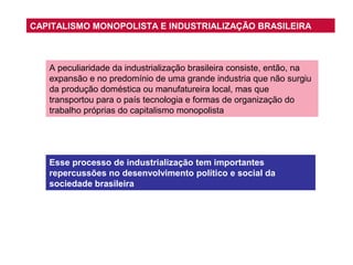 CAPITALISMO MONOPOLISTA E INDUSTRIALIZAÇÃO BRASILEIRA

A peculiaridade da industrialização brasileira consiste, então, na
expansão e no predomínio de uma grande industria que não surgiu
da produção doméstica ou manufatureira local, mas que
transportou para o país tecnologia e formas de organização do
trabalho próprias do capitalismo monopolista

Esse processo de industrialização tem importantes
repercussões no desenvolvimento político e social da
sociedade brasileira

 