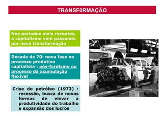 TRANSF0RMAÇÃO

Nos períodos mais recentes,
o capitalismo vem passando
por nova transformação
Década de 70: nova fase no
processo produtivo
capitalista : pós-fordismo ou
processo da acumulação
flexível
Crise do petróleo (1973) :
recessão, busca de novas
formas
de
elevar
a
produtividade do trabalho
e expansão dos lucros

 