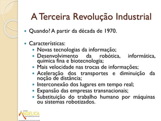 A Terceira Revolução Industrial


Quando? A partir da década de 1970.



Características:
 Novas tecnologias da informação;
 Desenvolvimento
da robótica, informática,
química fina e biotecnologia;
 Mais velocidade nas trocas de informações;
 Aceleração dos transportes e diminuição da
noção de distância;
 Interconexão dos lugares em tempo real;
 Expansão das empresas transnacionais;
 Substituição do trabalho humano por máquinas
ou sistemas robotizados.

 