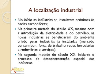 A localização industrial
No início as indústrias se instalavam próximas às
bacias carboníferas;
 Na primeira metade do século XX, mesmo com
a introdução da eletricidade e do petróleo, as
novas indústrias se beneficiaram do ambiente
criado pelas indústrias já instaladas (mercado
consumidor, força de trabalho, redes ferroviárias
e rodoviárias e serviços);
 Na segunda metade do século XX, inicia-se o
processo de desconcentração espacial das
indústrias.


 