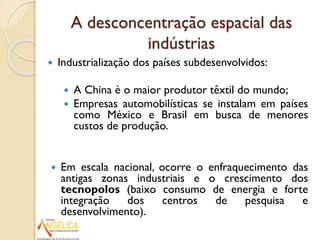 A desconcentração espacial das
indústrias


Industrialização dos países subdesenvolvidos:





A China é o maior produtor têxtil do mundo;
Empresas automobilísticas se instalam em países
como México e Brasil em busca de menores
custos de produção.

Em escala nacional, ocorre o enfraquecimento das
antigas zonas industriais e o crescimento dos
tecnopolos (baixo consumo de energia e forte
integração
dos
centros
de
pesquisa
e
desenvolvimento).

 