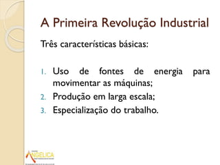 A Primeira Revolução Industrial
Três características básicas:
1.
2.
3.

Uso de fontes de energia
movimentar as máquinas;
Produção em larga escala;
Especialização do trabalho.

para

 