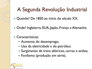 A Segunda Revolução Industrial


Quando? De 1850 ao início do século XX.



Onde? Inglaterra, EUA, Japão, França e Alemanha.



Características:
 Aumento do desemprego;
 Uso da eletricidade e do petróleo;
 Surgimento de trens elétricos, carros e aviões;
 Fordismo (produção em série).

 